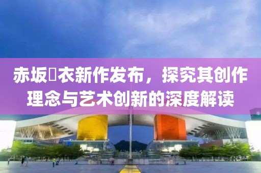 赤坂瑠衣新作发布，探究其创作理念与艺术创新的深度解读
