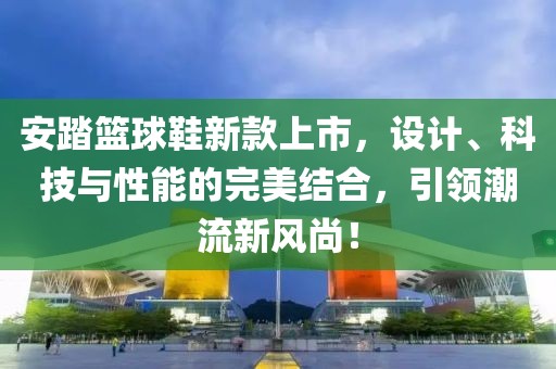 安踏篮球鞋新款上市，设计、科技与性能的完美结合，引领潮流新风尚！