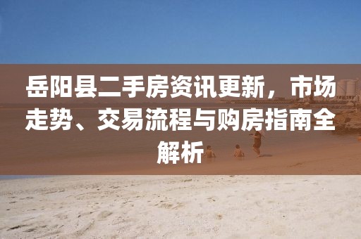 岳阳县二手房资讯更新，市场走势、交易流程与购房指南全解析