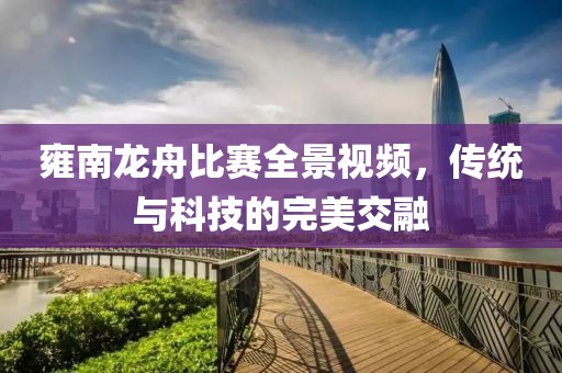 雍南龙舟比赛全景视频，传统与科技的完美交融