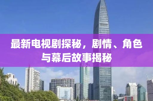 最新电视剧探秘，剧情、角色与幕后故事揭秘