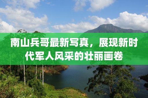 南山兵哥最新写真，展现新时代军人风采的壮丽画卷
