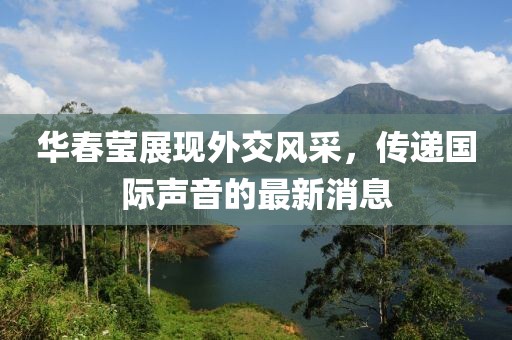 华春莹展现外交风采，传递国际声音的最新消息