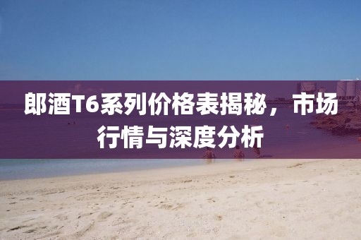 郎酒T6系列价格表揭秘，市场行情与深度分析