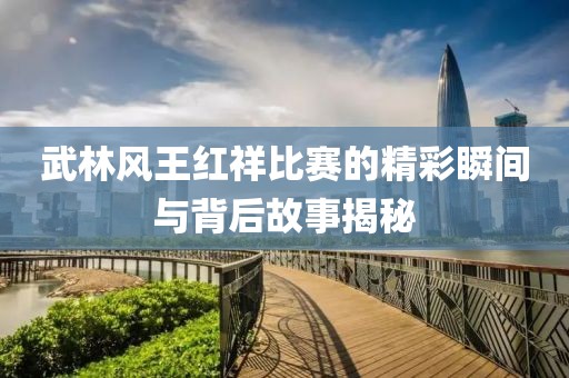 武林风王红祥比赛的精彩瞬间与背后故事揭秘
