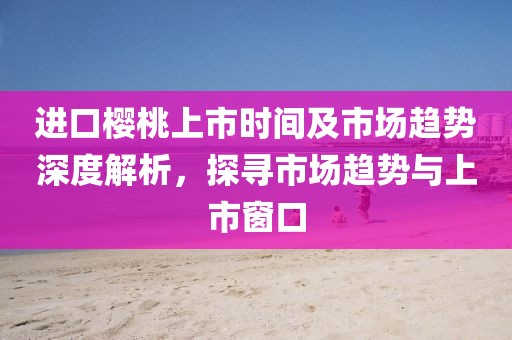 进口樱桃上市时间及市场趋势深度解析，探寻市场趋势与上市窗口