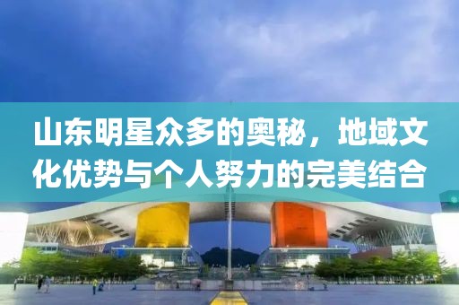 山东明星众多的奥秘，地域文化优势与个人努力的完美结合