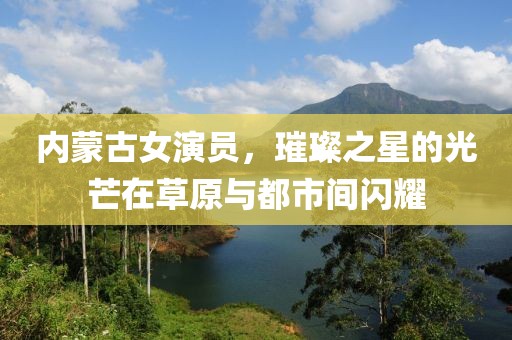 内蒙古女演员，璀璨之星的光芒在草原与都市间闪耀