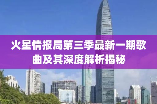 火星情报局第三季最新一期歌曲及其深度解析揭秘