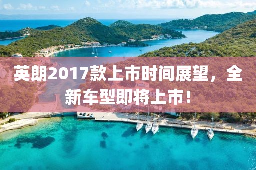 英朗2017款上市时间展望，全新车型即将上市！