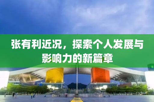 张有利近况，探索个人发展与影响力的新篇章