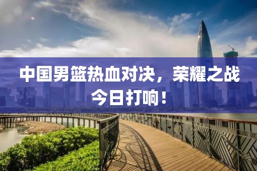 中国男篮热血对决，荣耀之战今日打响！