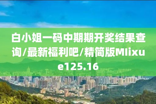 白小姐一码中期期开奖结果查询/最新福利吧/精简版MIixue125.16