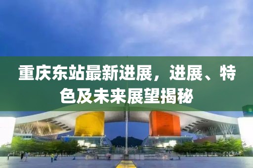 重庆东站最新进展，进展、特色及未来展望揭秘