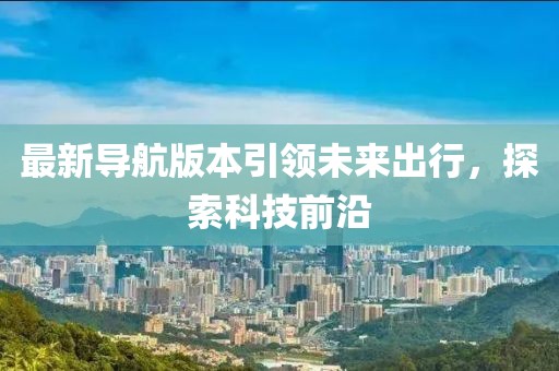 最新导航版本引领未来出行，探索科技前沿