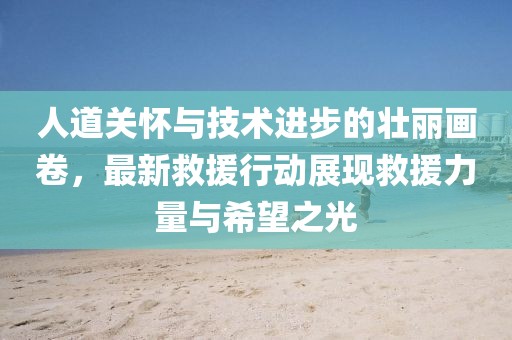 人道关怀与技术进步的壮丽画卷，最新救援行动展现救援力量与希望之光