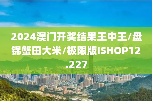 2024澳门开奖结果王中王/盘锦蟹田大米/极限版ISHOP12.227