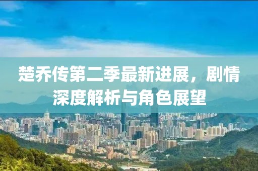楚乔传第二季最新进展，剧情深度解析与角色展望