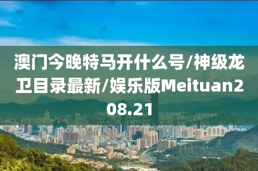 澳门今晚特马开什么号/神级龙卫目录最新/娱乐版Meituan208.21