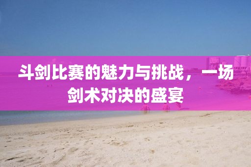 斗剑比赛的魅力与挑战，一场剑术对决的盛宴