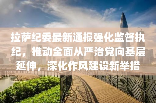 拉萨纪委最新通报强化监督执纪，推动全面从严治党向基层延伸，深化作风建设新举措