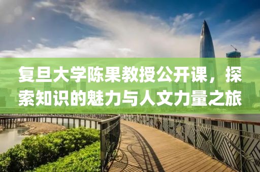 复旦大学陈果教授公开课，探索知识的魅力与人文力量之旅