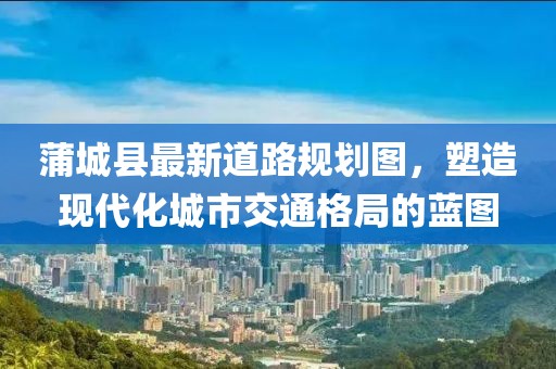 蒲城县最新道路规划图，塑造现代化城市交通格局的蓝图