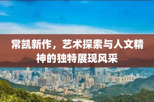 常凯新作，艺术探索与人文精神的独特展现风采