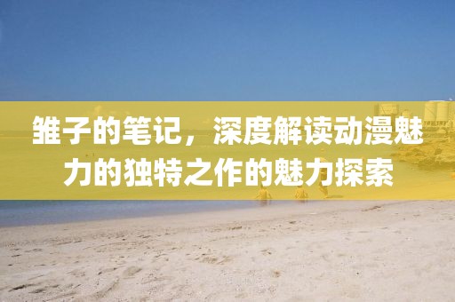 雏子的笔记，深度解读动漫魅力的独特之作的魅力探索