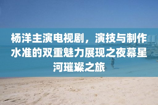 杨洋主演电视剧，演技与制作水准的双重魅力展现之夜幕星河璀璨之旅