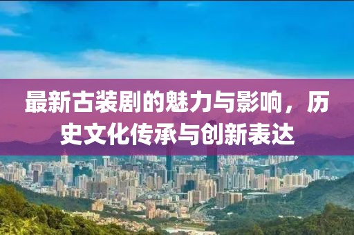 最新古装剧的魅力与影响，历史文化传承与创新表达