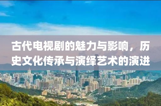 古代电视剧的魅力与影响，历史文化传承与演绎艺术的演进
