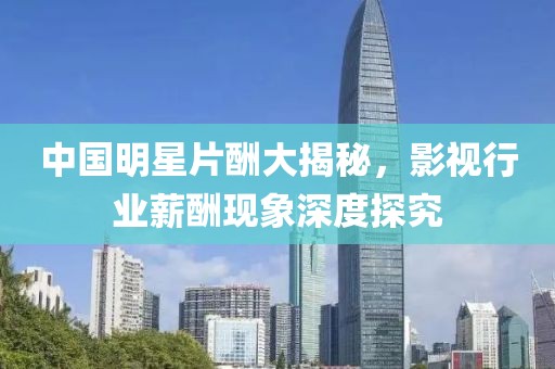 中国明星片酬大揭秘，影视行业薪酬现象深度探究