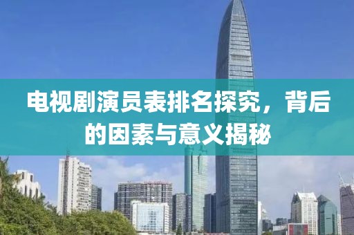 电视剧演员表排名探究，背后的因素与意义揭秘