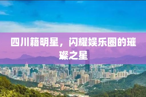 四川籍明星，闪耀娱乐圈的璀璨之星