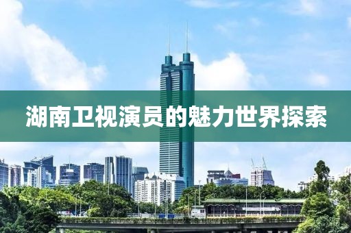 湖南卫视演员的魅力世界探索