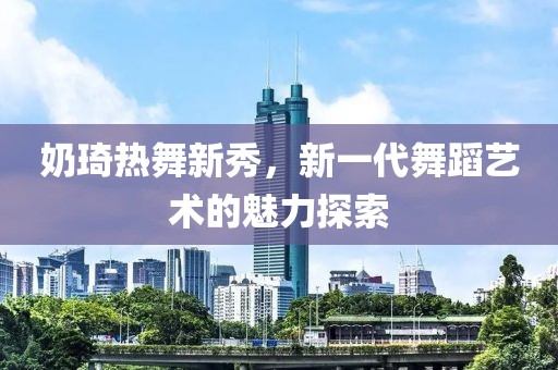 奶琦热舞新秀，新一代舞蹈艺术的魅力探索