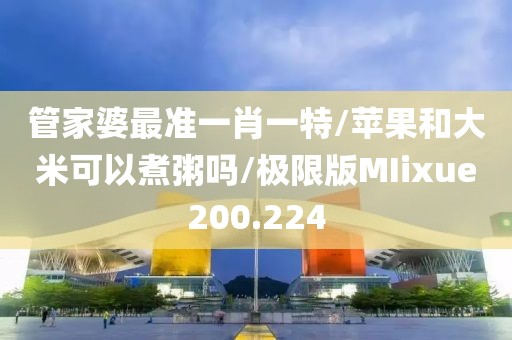 管家婆最准一肖一特/苹果和大米可以煮粥吗/极限版MIixue200.224