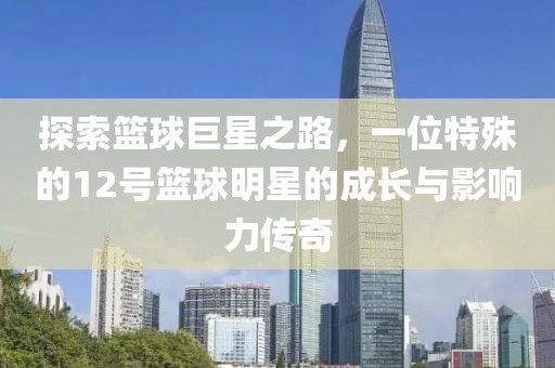 探索篮球巨星之路，一位特殊的12号篮球明星的成长与影响力传奇