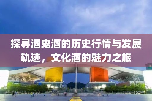 探寻酒鬼酒的历史行情与发展轨迹，文化酒的魅力之旅