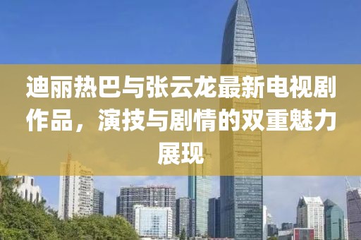 迪丽热巴与张云龙最新电视剧作品，演技与剧情的双重魅力展现