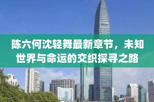 陈六何沈轻舞最新章节，未知世界与命运的交织探寻之路