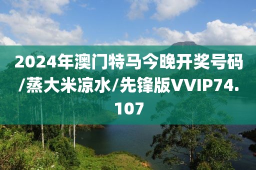 2024年澳门特马今晚开奖号码/蒸大米凉水/先锋版VVIP74.107