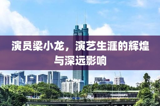 演员梁小龙，演艺生涯的辉煌与深远影响