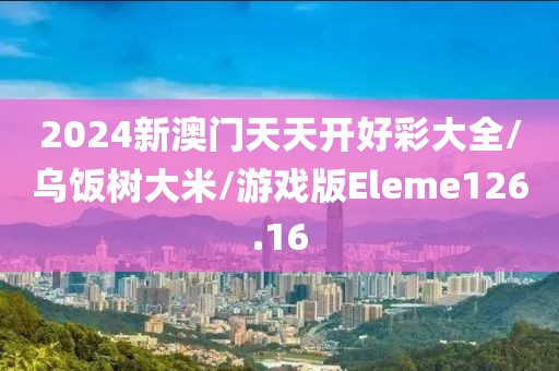 2024新澳门天天开好彩大全/乌饭树大米/游戏版Eleme126.16