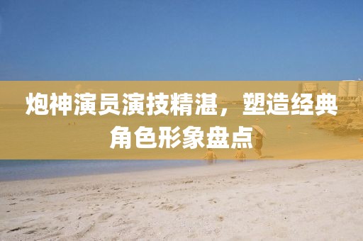 炮神演员演技精湛，塑造经典角色形象盘点