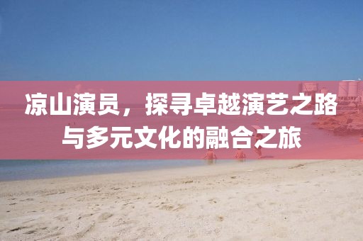 凉山演员，探寻卓越演艺之路与多元文化的融合之旅