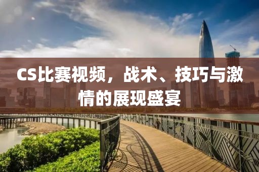 CS比赛视频，战术、技巧与激情的展现盛宴