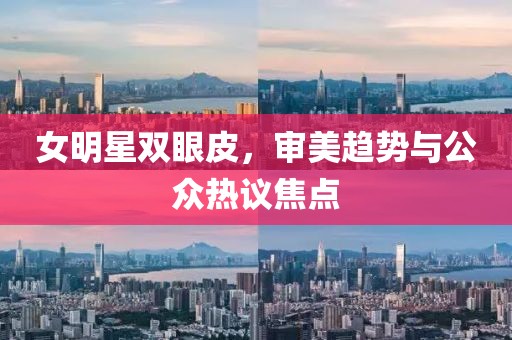 女明星双眼皮，审美趋势与公众热议焦点