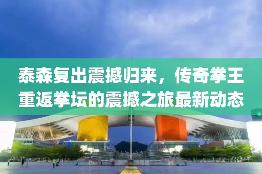 泰森复出震撼归来，传奇拳王重返拳坛的震撼之旅最新动态